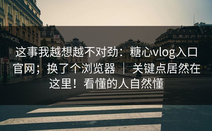 这事我越想越不对劲：糖心vlog入口官网；换了个浏览器 ｜ 关键点居然在这里！看懂的人自然懂