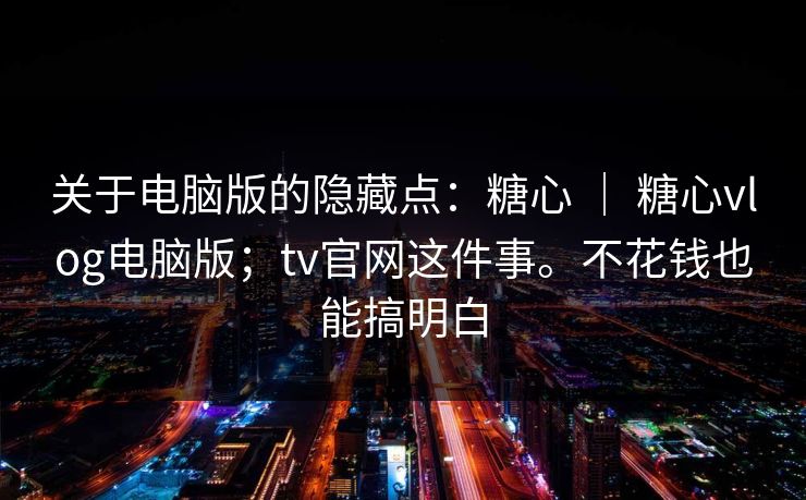 关于电脑版的隐藏点：糖心 ｜ 糖心vlog电脑版；tv官网这件事。不花钱也能搞明白