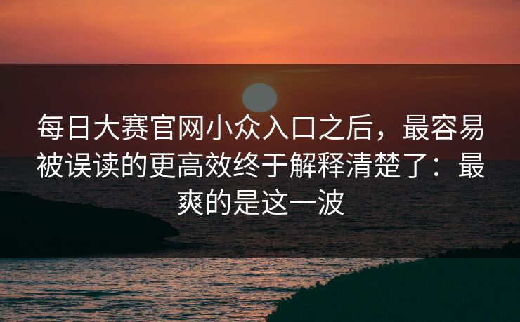 每日大赛官网小众入口之后，最容易被误读的更高效终于解释清楚了：最爽的是这一波