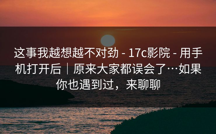 这事我越想越不对劲 - 17c影院 - 用手机打开后｜原来大家都误会了…如果你也遇到过，来聊聊