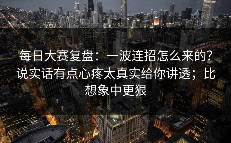 每日大赛复盘：一波连招怎么来的？说实话有点心疼太真实给你讲透；比想象中更狠
