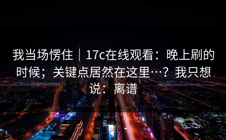 我当场愣住｜17c在线观看：晚上刷的时候；关键点居然在这里…？我只想说：离谱