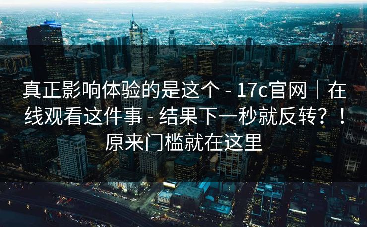 真正影响体验的是这个 - 17c官网｜在线观看这件事 - 结果下一秒就反转？！原来门槛就在这里