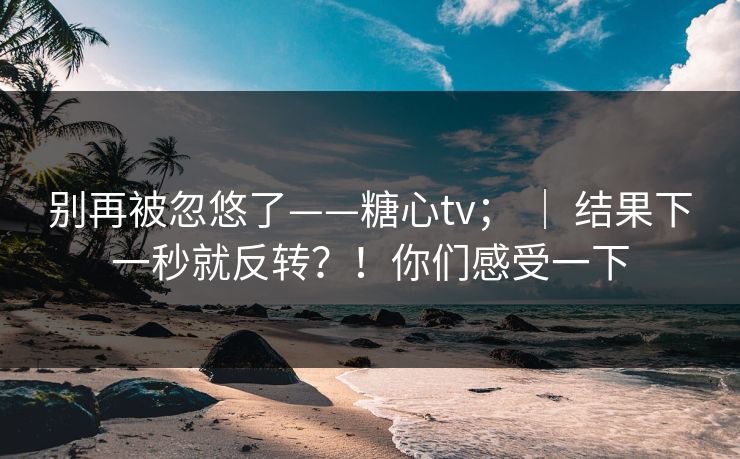 别再被忽悠了——糖心tv； ｜ 结果下一秒就反转？！你们感受一下