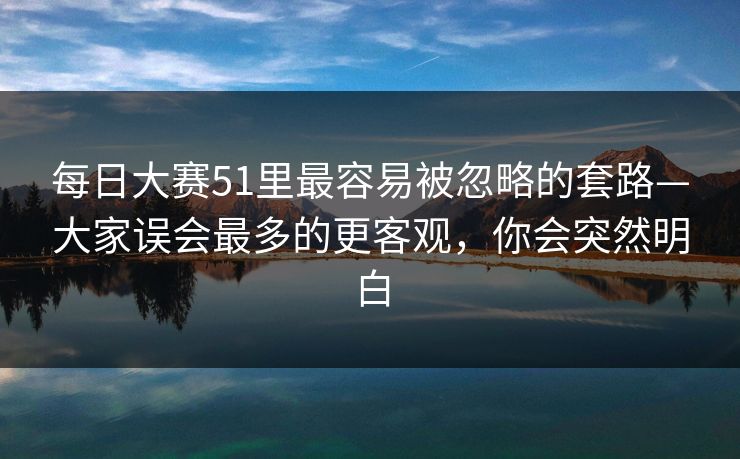 每日大赛51里最容易被忽略的套路—大家误会最多的更客观，你会突然明白  第1张