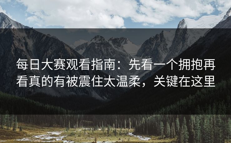 每日大赛观看指南：先看一个拥抱再看真的有被震住太温柔，关键在这里