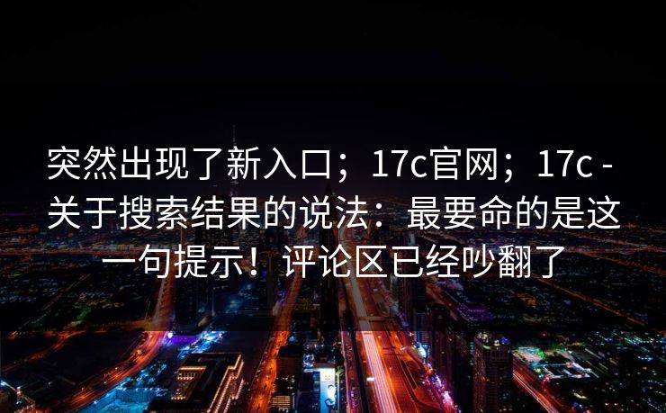 突然出现了新入口；17c官网；17c - 关于搜索结果的说法：最要命的是这一句提示！评论区已经吵翻了  第1张