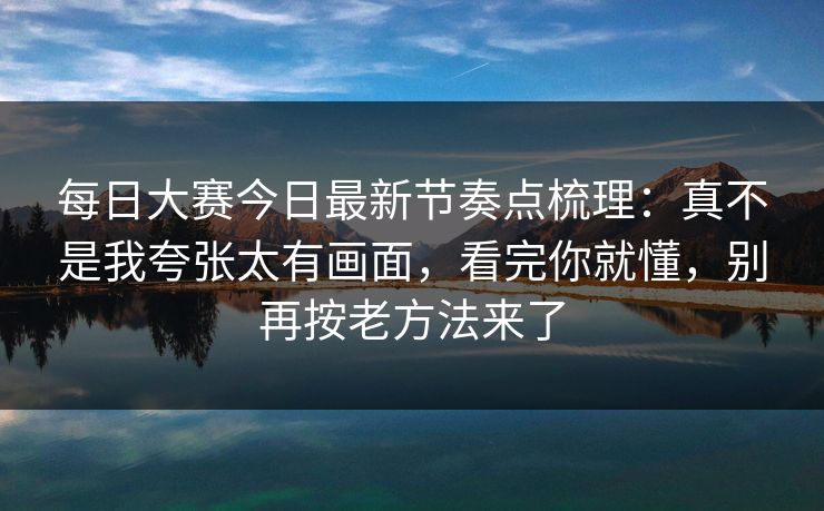 每日大赛今日最新节奏点梳理：真不是我夸张太有画面，看完你就懂，别再按老方法来了  第1张