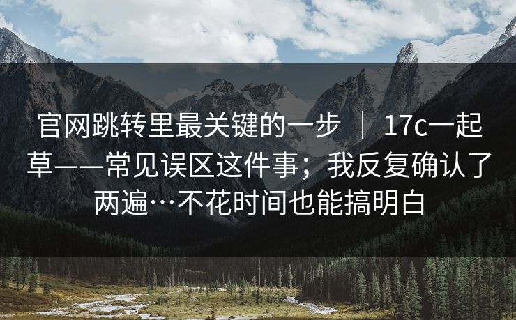 官网跳转里最关键的一步 ｜ 17c一起草——常见误区这件事；我反复确认了两遍…不花时间也能搞明白  第1张