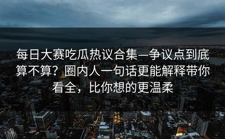每日大赛吃瓜热议合集—争议点到底算不算？圈内人一句话更能解释带你看全，比你想的更温柔  第1张