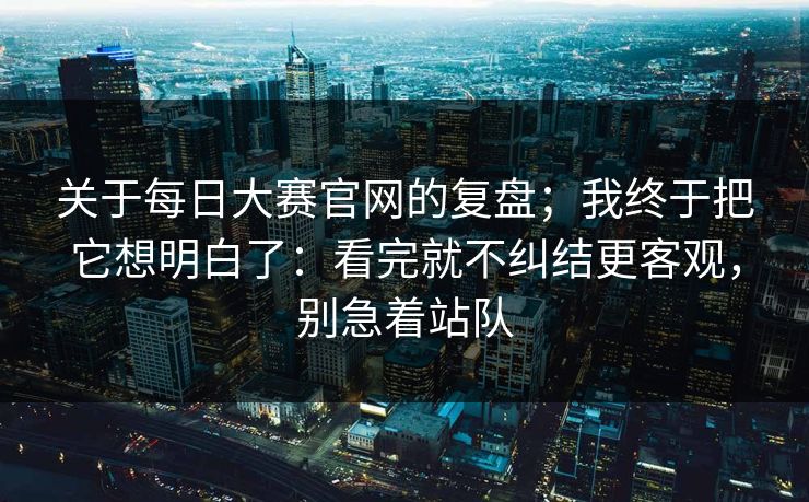 关于每日大赛官网的复盘；我终于把它想明白了：看完就不纠结更客观，别急着站队  第1张