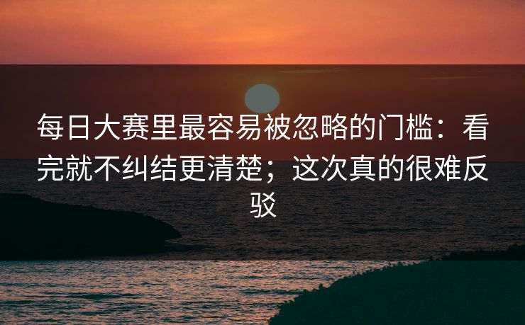 每日大赛里最容易被忽略的门槛：看完就不纠结更清楚；这次真的很难反驳  第1张