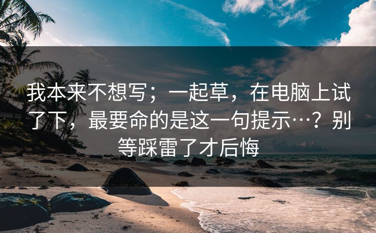 我本来不想写；一起草，在电脑上试了下，最要命的是这一句提示…？别等踩雷了才后悔