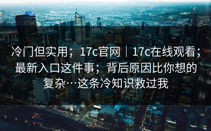 冷门但实用；17c官网｜17c在线观看；最新入口这件事；背后原因比你想的复杂…这条冷知识救过我  第1张