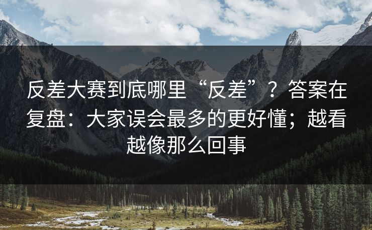 反差大赛到底哪里“反差”？答案在复盘：大家误会最多的更好懂；越看越像那么回事