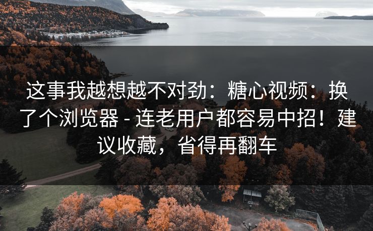 这事我越想越不对劲：糖心视频：换了个浏览器 - 连老用户都容易中招！建议收藏，省得再翻车  第1张