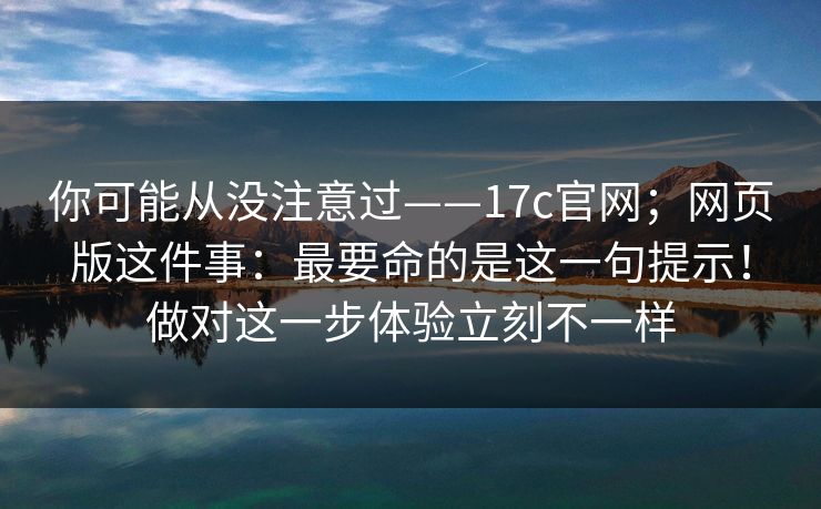 你可能从没注意过——17c官网；网页版这件事：最要命的是这一句提示！做对这一步体验立刻不一样  第1张