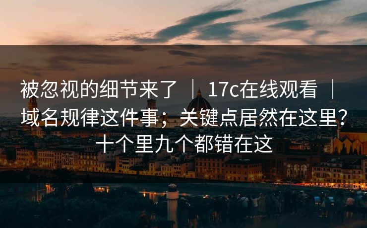 被忽视的细节来了 ｜ 17c在线观看 域名规律这件事；关键点居然在这里？十个里九个都错在这  第1张