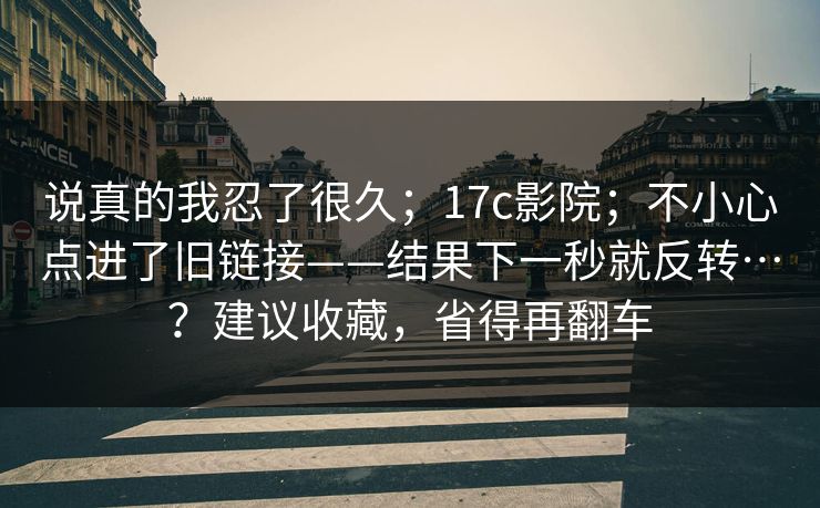 说真的我忍了很久；17c影院；不小心点进了旧链接——结果下一秒就反转…？建议收藏，省得再翻车  第1张