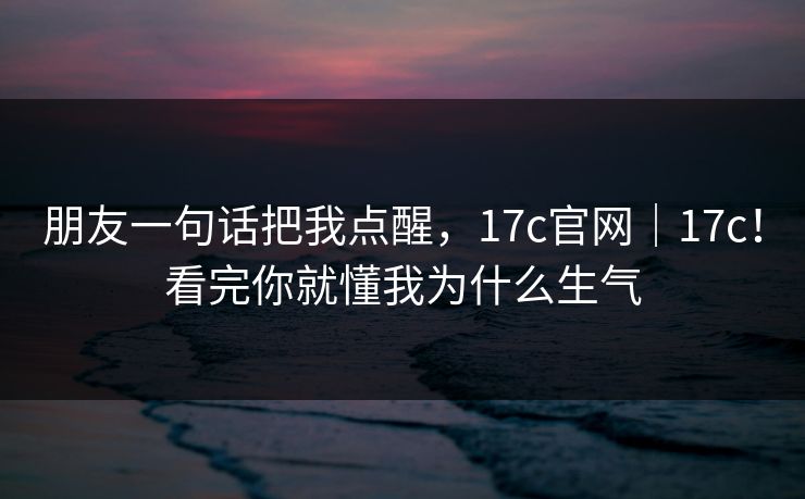 朋友一句话把我点醒，17c官网｜17c！看完你就懂我为什么生气  第1张