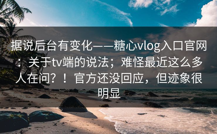 据说后台有变化——糖心vlog入口官网：关于tv端的说法；难怪最近这么多人在问？！官方还没回应，但迹象很明显  第1张