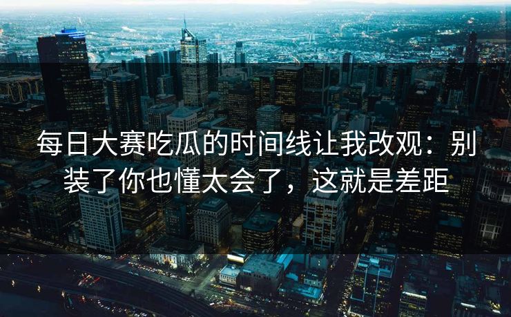 每日大赛吃瓜的时间线让我改观：别装了你也懂太会了，这就是差距