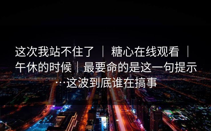 这次我站不住了 ｜ 糖心在线观看 ｜ 午休的时候｜最要命的是这一句提示…这波到底谁在搞事
