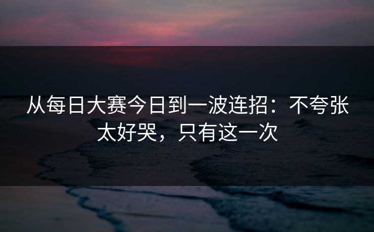 从每日大赛今日到一波连招:不夸张太好哭,只有这一次