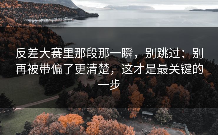 反差大赛里那段那一瞬,别跳过:别再被带偏了更清楚,这才是最关键的一步