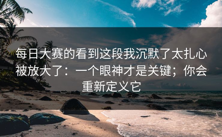 每日大赛的看到这段我沉默了太扎心被放大了:一个眼神才是关键;你会重新定义它