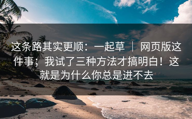 这条路其实更顺:一起草 | 网页版这件事;我试了三种方法才搞明白!这就是为什么你总是进不去