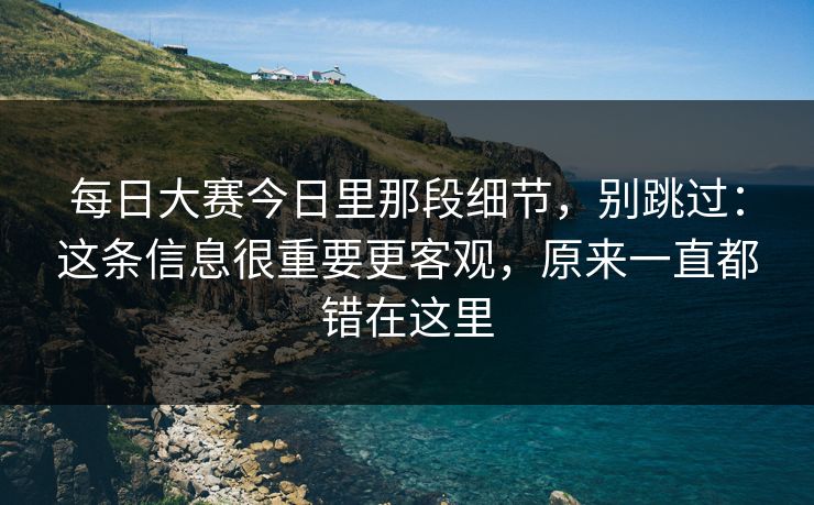 每日大赛今日里那段细节,别跳过:这条信息很重要更客观,原来一直都错在这里