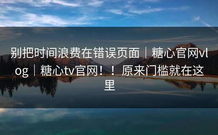 别把时间浪费在错误页面|糖心官网vlog|糖心tv官网!!原来门槛就在这里